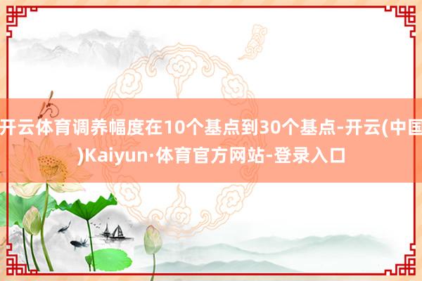 开云体育调养幅度在10个基点到30个基点-开云(中国)Kaiyun·体育官方网站-登录入口