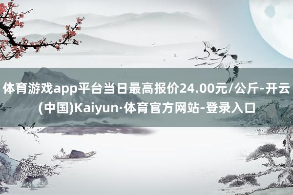 体育游戏app平台当日最高报价24.00元/公斤-开云(中国)Kaiyun·体育官方网站-登录入口