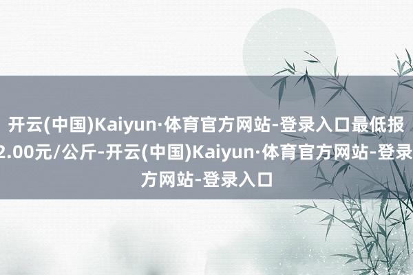 开云(中国)Kaiyun·体育官方网站-登录入口最低报价32.00元/公斤-开云(中国)Kaiyun·体育官方网站-登录入口