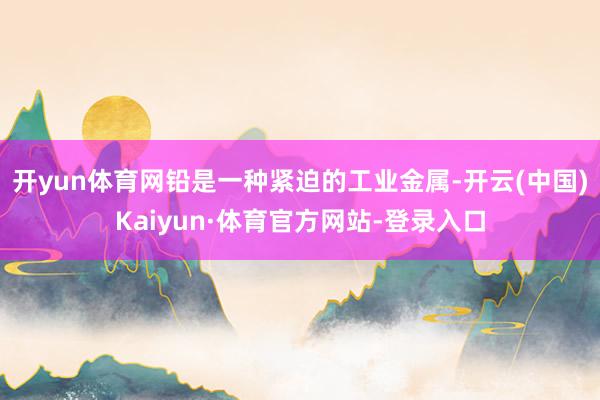 开yun体育网铅是一种紧迫的工业金属-开云(中国)Kaiyun·体育官方网站-登录入口