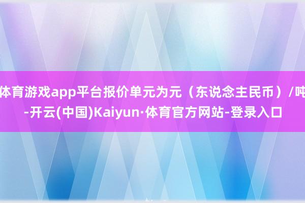 体育游戏app平台报价单元为元（东说念主民币）/吨-开云(中国)Kaiyun·体育官方网站-登录入口