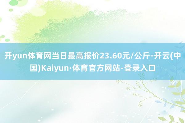 开yun体育网当日最高报价23.60元/公斤-开云(中国)Kaiyun·体育官方网站-登录入口