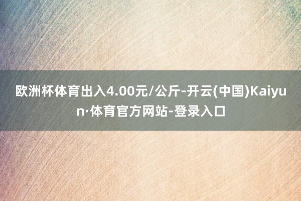 欧洲杯体育出入4.00元/公斤-开云(中国)Kaiyun·体育官方网站-登录入口