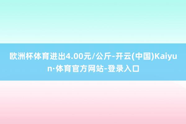 欧洲杯体育进出4.00元/公斤-开云(中国)Kaiyun·体育官方网站-登录入口