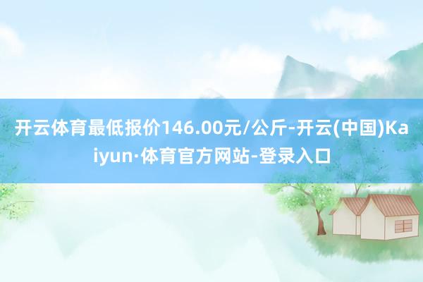 开云体育最低报价146.00元/公斤-开云(中国)Kaiyun·体育官方网站-登录入口