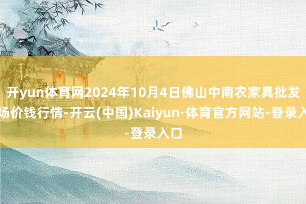 开yun体育网2024年10月4日佛山中南农家具批发商场价钱行情-开云(中国)Kaiyun·体育官方网站-登录入口