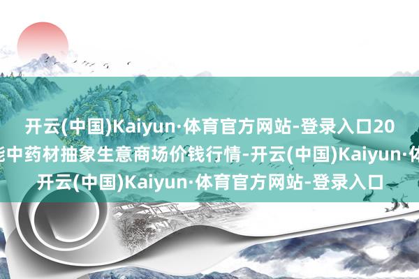 开云(中国)Kaiyun·体育官方网站-登录入口2024年10月4日会川江能中药材抽象生意商场价钱行情-开云(中国)Kaiyun·体育官方网站-登录入口