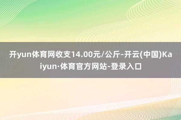 开yun体育网收支14.00元/公斤-开云(中国)Kaiyun·体育官方网站-登录入口