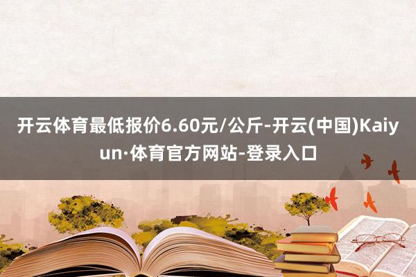 开云体育最低报价6.60元/公斤-开云(中国)Kaiyun·体育官方网站-登录入口