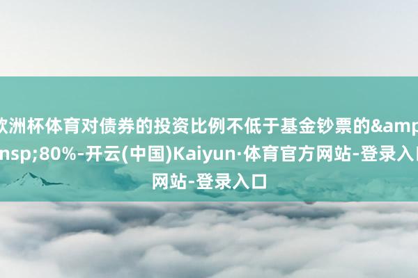 欧洲杯体育对债券的投资比例不低于基金钞票的&ensp;80%-开云(中国)Kaiyun·体育官方网站-登录入口