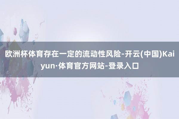 欧洲杯体育存在一定的流动性风险-开云(中国)Kaiyun·体育官方网站-登录入口