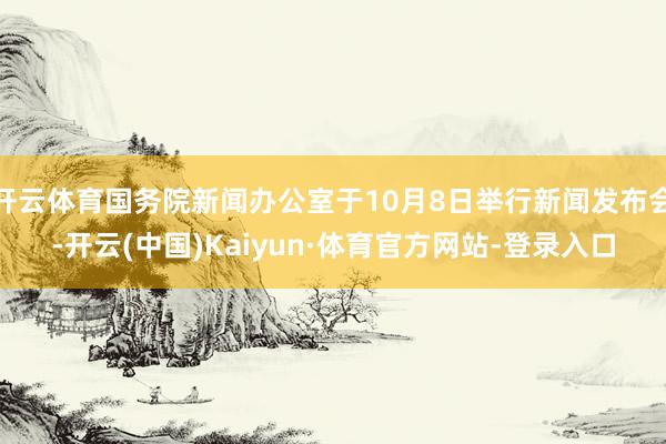 开云体育国务院新闻办公室于10月8日举行新闻发布会-开云(中国)Kaiyun·体育官方网站-登录入口