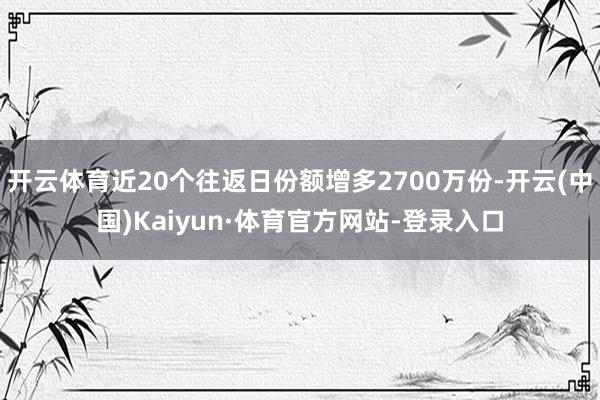 开云体育近20个往返日份额增多2700万份-开云(中国)Kaiyun·体育官方网站-登录入口