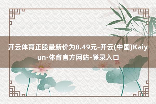 开云体育正股最新价为8.49元-开云(中国)Kaiyun·体育官方网站-登录入口