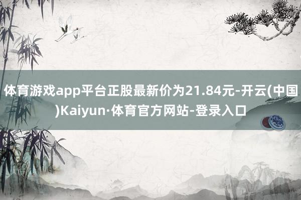 体育游戏app平台正股最新价为21.84元-开云(中国)Kaiyun·体育官方网站-登录入口