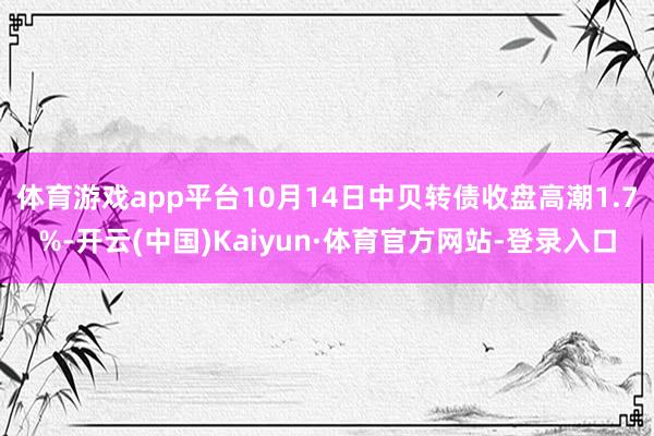 体育游戏app平台10月14日中贝转债收盘高潮1.7%-开云(中国)Kaiyun·体育官方网站-登录入口