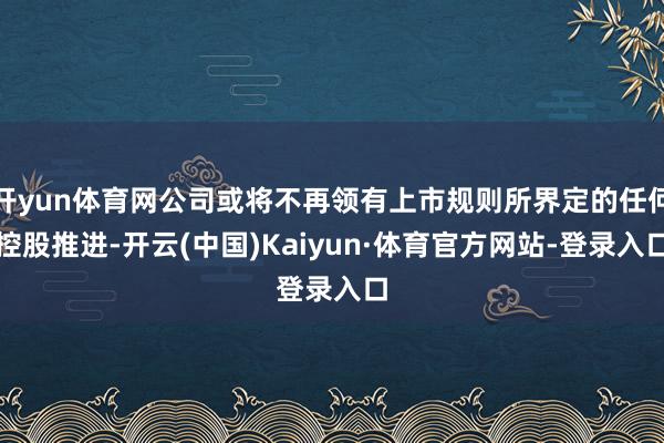 开yun体育网公司或将不再领有上市规则所界定的任何控股推进-开云(中国)Kaiyun·体育官方网站-登录入口