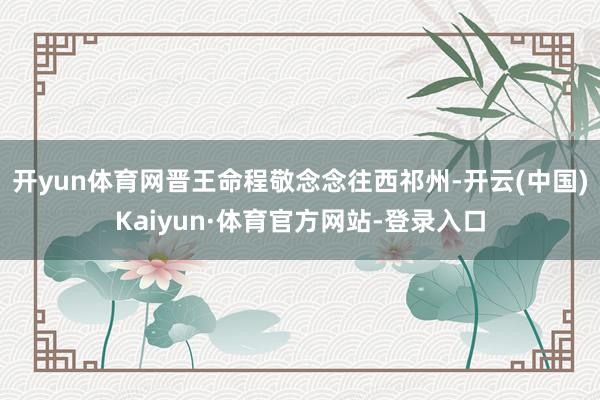 开yun体育网晋王命程敬念念往西祁州-开云(中国)Kaiyun·体育官方网站-登录入口