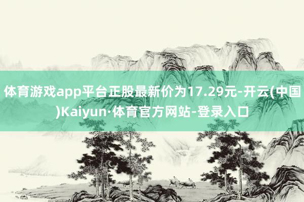 体育游戏app平台正股最新价为17.29元-开云(中国)Kaiyun·体育官方网站-登录入口