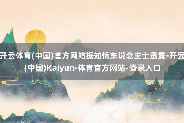 开云体育(中国)官方网站据知情东说念主士透露-开云(中国)Kaiyun·体育官方网站-登录入口