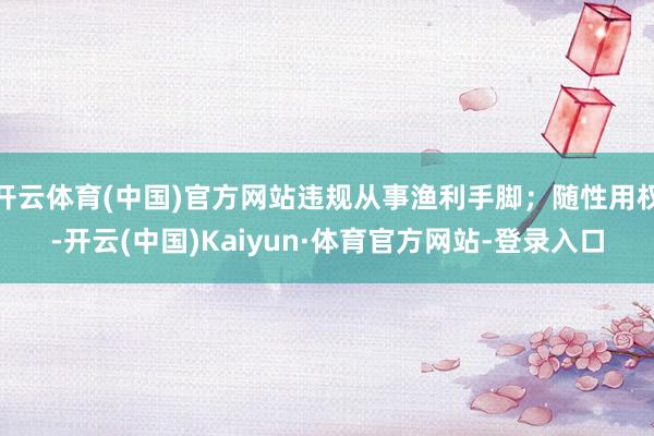 开云体育(中国)官方网站违规从事渔利手脚；随性用权-开云(中国)Kaiyun·体育官方网站-登录入口