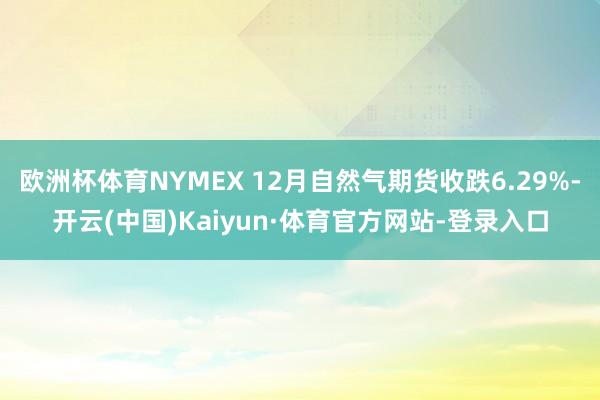 欧洲杯体育NYMEX 12月自然气期货收跌6.29%-开云(中国)Kaiyun·体育官方网站-登录入口