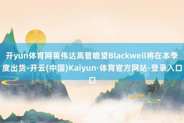 开yun体育网英伟达高管瞻望Blackwell将在本季度出货-开云(中国)Kaiyun·体育官方网站-登录入口