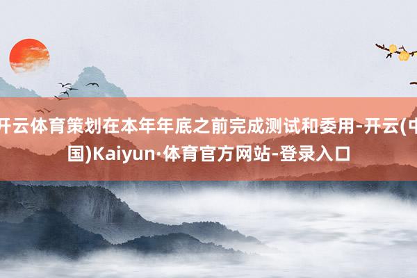 开云体育策划在本年年底之前完成测试和委用-开云(中国)Kaiyun·体育官方网站-登录入口