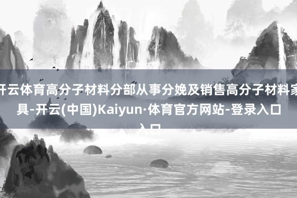 开云体育高分子材料分部从事分娩及销售高分子材料家具-开云(中国)Kaiyun·体育官方网站-登录入口