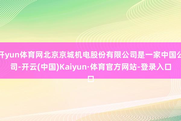 开yun体育网北京京城机电股份有限公司是一家中国公司-开云(中国)Kaiyun·体育官方网站-登录入口