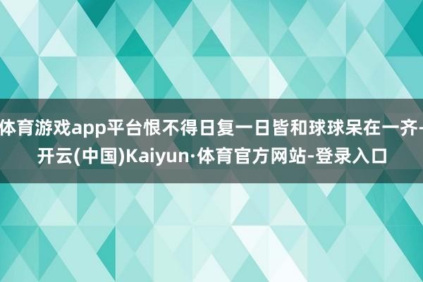 体育游戏app平台恨不得日复一日皆和球球呆在一齐-开云(中国)Kaiyun·体育官方网站-登录入口