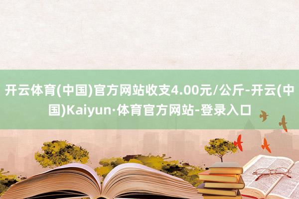 开云体育(中国)官方网站收支4.00元/公斤-开云(中国)Kaiyun·体育官方网站-登录入口