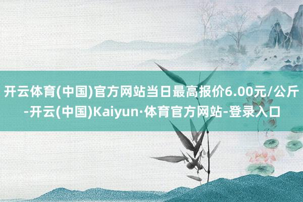 开云体育(中国)官方网站当日最高报价6.00元/公斤-开云(中国)Kaiyun·体育官方网站-登录入口