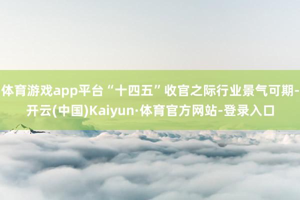 体育游戏app平台“十四五”收官之际行业景气可期-开云(中国)Kaiyun·体育官方网站-登录入口