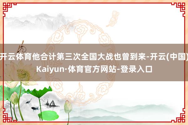 开云体育他合计第三次全国大战也曾到来-开云(中国)Kaiyun·体育官方网站-登录入口