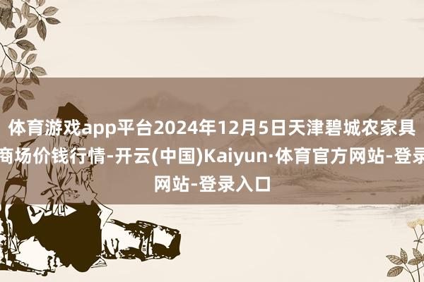 体育游戏app平台2024年12月5日天津碧城农家具批发商场价钱行情-开云(中国)Kaiyun·体育官方网站-登录入口