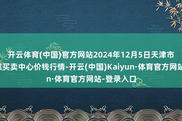 开云体育(中国)官方网站2024年12月5日天津市金钟河蔬菜买卖中心价钱行情-开云(中国)Kaiyun·体育官方网站-登录入口