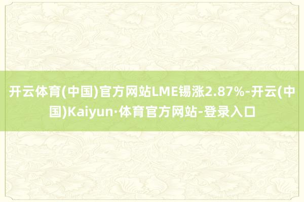 开云体育(中国)官方网站LME锡涨2.87%-开云(中国)Kaiyun·体育官方网站-登录入口