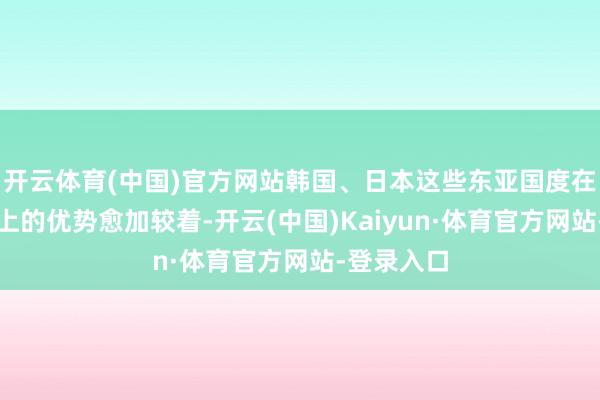 开云体育(中国)官方网站韩国、日本这些东亚国度在装备质地上的优势愈加较着-开云(中国)Kaiyun·体育官方网站-登录入口