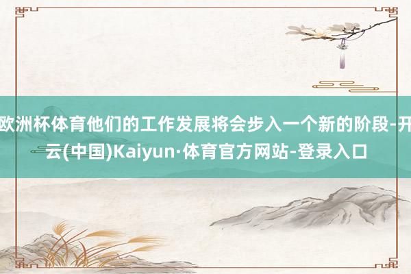 欧洲杯体育他们的工作发展将会步入一个新的阶段-开云(中国)Kaiyun·体育官方网站-登录入口