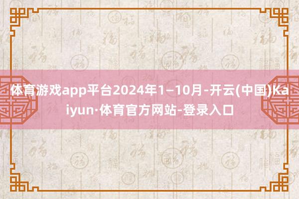 体育游戏app平台2024年1—10月-开云(中国)Kaiyun·体育官方网站-登录入口