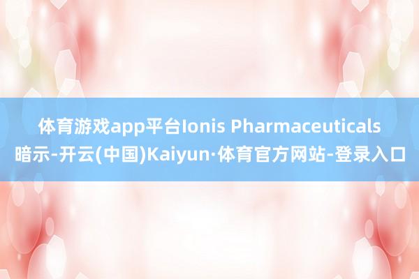 体育游戏app平台Ionis Pharmaceuticals暗示-开云(中国)Kaiyun·体育官方网站-登录入口