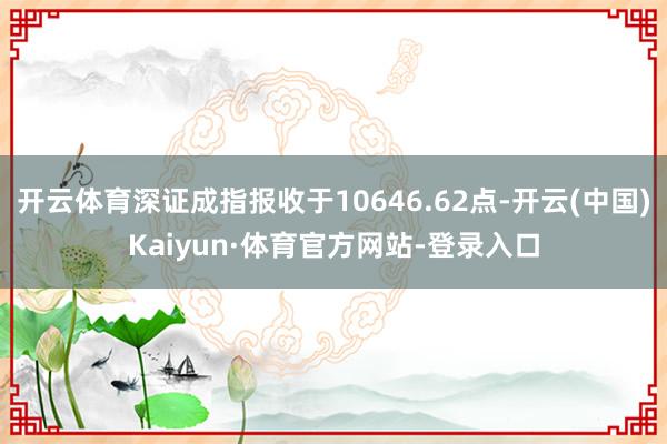 开云体育深证成指报收于10646.62点-开云(中国)Kaiyun·体育官方网站-登录入口