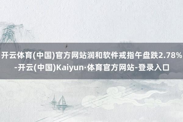 开云体育(中国)官方网站润和软件戒指午盘跌2.78%-开云(中国)Kaiyun·体育官方网站-登录入口