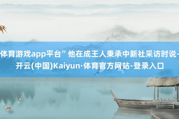 体育游戏app平台”他在成王人秉承中新社采访时说-开云(中国)Kaiyun·体育官方网站-登录入口