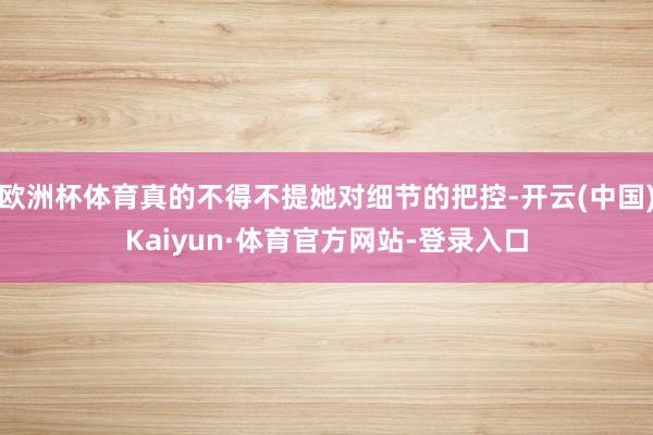 欧洲杯体育真的不得不提她对细节的把控-开云(中国)Kaiyun·体育官方网站-登录入口