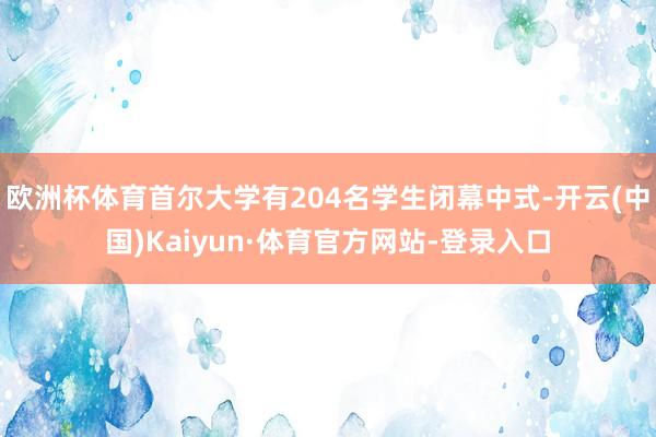 欧洲杯体育首尔大学有204名学生闭幕中式-开云(中国)Kaiyun·体育官方网站-登录入口