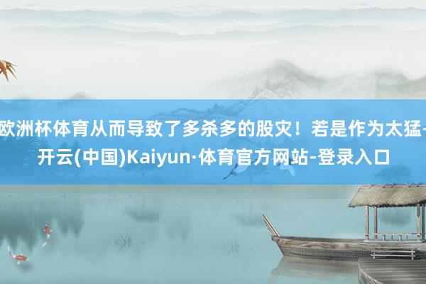 欧洲杯体育从而导致了多杀多的股灾！若是作为太猛-开云(中国)Kaiyun·体育官方网站-登录入口