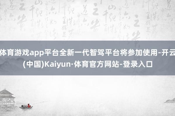 体育游戏app平台全新一代智驾平台将参加使用-开云(中国)Kaiyun·体育官方网站-登录入口