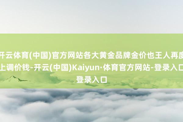 开云体育(中国)官方网站各大黄金品牌金价也王人再度上调价钱-开云(中国)Kaiyun·体育官方网站-登录入口